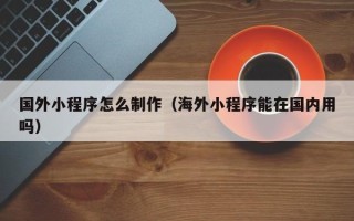 广州国外小程序怎么制作（海外小程序能在国内用吗）