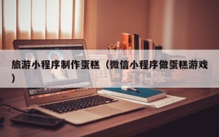 广州旅游小程序制作蛋糕（微信小程序做蛋糕游戏）